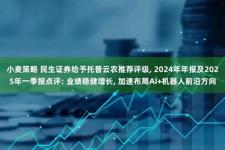 小麦策略 民生证券给予托普云农推荐评级, 2024年年报及2025年一季报点评: 业绩稳健增长, 加速布局AI+机器人前沿方向
