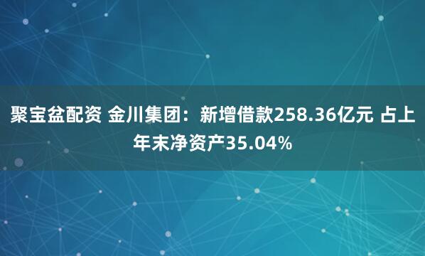聚宝盆配资 金川集团：新增借款258.36亿元 占上年末净资产35.04%