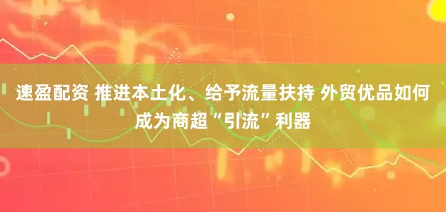 速盈配资 推进本土化、给予流量扶持 外贸优品如何成为商超“引流”利器