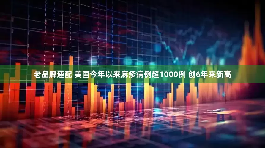 老品牌速配 美国今年以来麻疹病例超1000例 创6年来新高