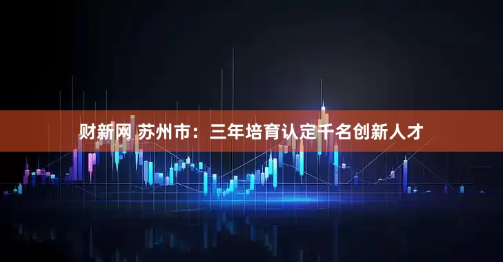 财新网 苏州市：三年培育认定千名创新人才