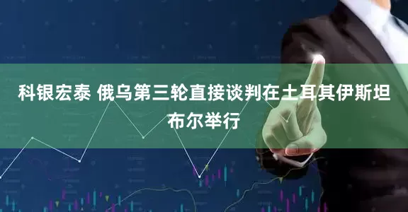 科银宏泰 俄乌第三轮直接谈判在土耳其伊斯坦布尔举行