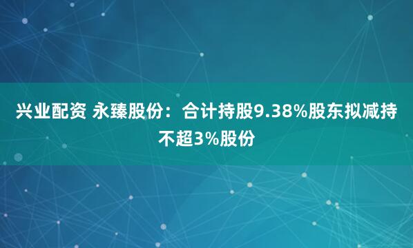 兴业配资 永臻股份：合计持股9.38%股东拟减持不超3%股份