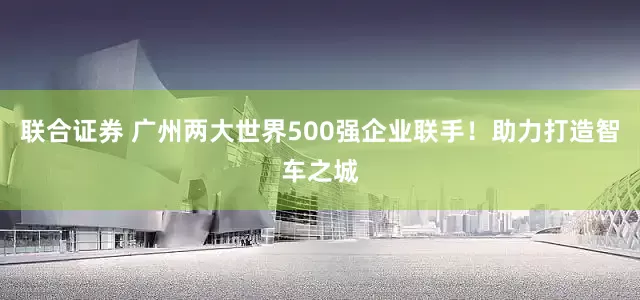 联合证券 广州两大世界500强企业联手！助力打造智车之城