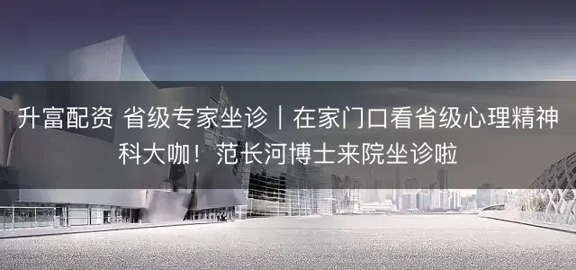 升富配资 省级专家坐诊｜在家门口看省级心理精神科大咖！范长河博士来院坐诊啦